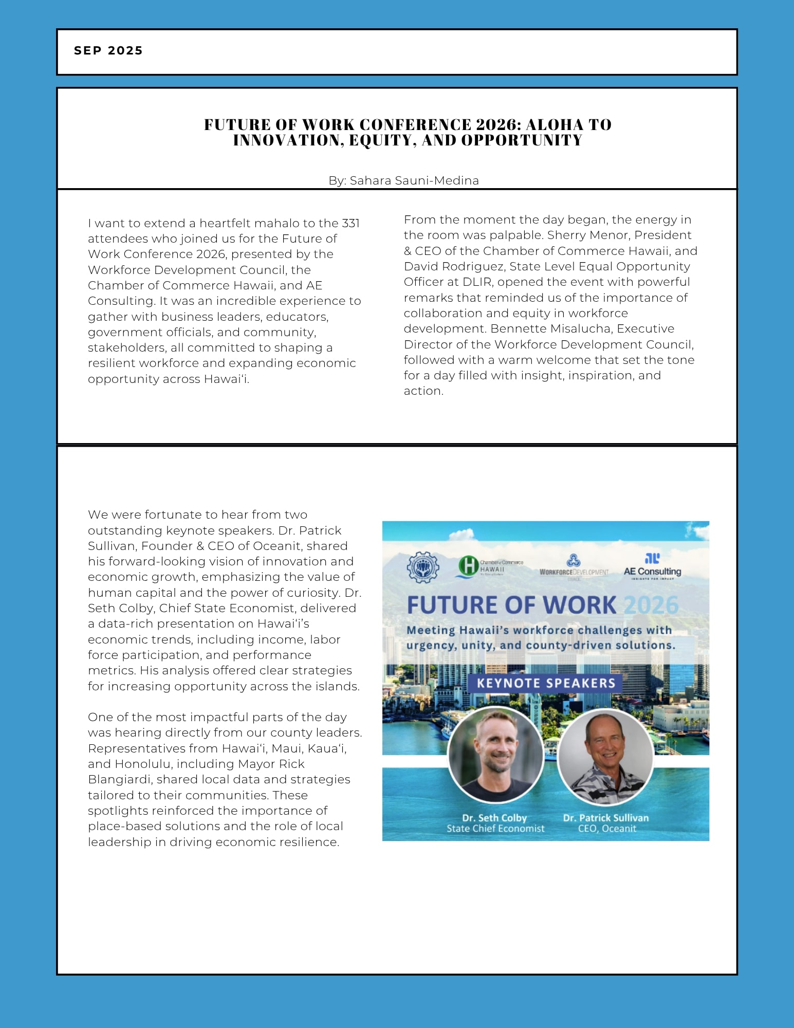 I want to extend a heart felt mahalo to the 331 attendees who joined us for the Future of Work Conference 2026, presented by the Workforce Development Council, the Chamber of Commerce Hawaii, and AE Consulting. It was an incredible experience together with business leaders, educators, government officials, and community, stakeholders, all committed to shaping a resilient workforce and expanding economic opportunity across Hawai'i. From the moment the day began, the energy in the room was palpable. Sherry Menor, President & CEO of the Chamber of Commerce Hawaii and David Rodriguez, State Level Equal Opportunity Officer at DLIR, opened the event with powerful remarks that reminded us of the importance of collaboration and equity in workforce development . Bennette Misalucha, Executive Director of the Workforce Development Council, followed with a warm welcome that set the tone for a day filled with insight, inspiration, and action. We were fortunate to hear from two out standing keynote speakers. Dr. Pat r ick Sullivan, Founder & CEO of Ocean it, shared his forward-looking vision of innovation and economic growth, emphasizing the value of human capital and the power of curiosity. Dr. Seth Colby, Chief State Economist , delivered a dat a-rich presentation on Hawai'i's economic t rends, including income, labor force participation, and performance metrics. His analysis offered clear strategies for increasing opportunity across t he islands. One of the most impact fu l parts of t he day was hearing directly from our county leaders. Representatives from Hawai'i, Maui, Kaua'i, and Honolulu, including Mayor Rick Blangiardi, shared local data and strategies tailored to their communities. These spotlights reinforced the importance of place-based solutions and the role of local leadership in driving economic resilience.