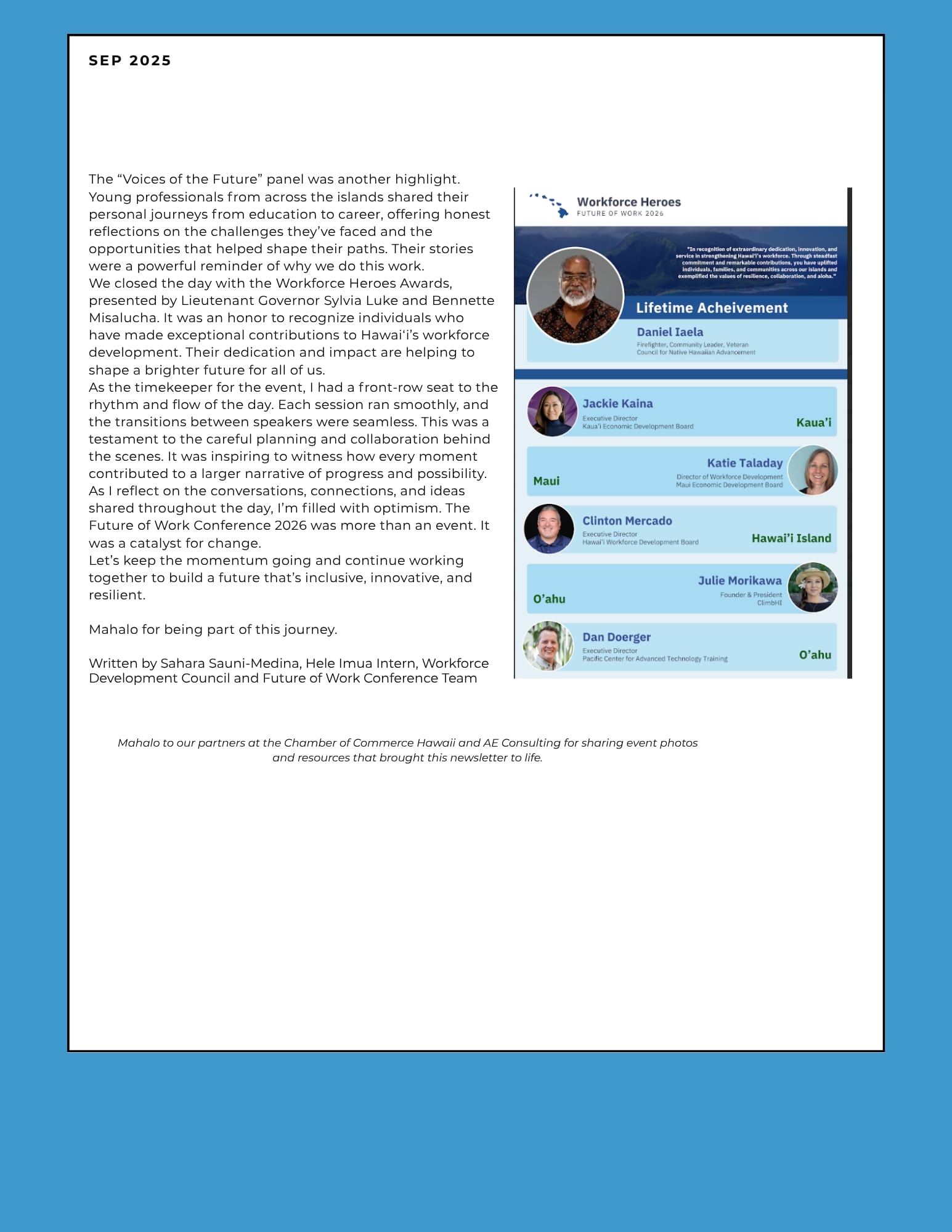 The "Voices of the Future" panel was another highlight. Young professionals from across the islands shared their personal journeys from education to career, offering honest reflect ions on the challenges they've faced and the opportunities that helped shape their paths. Their stories were a powerful reminder of why we do this work. We closed the day with the Workforce Heroes Awards, presented by Lieutenant Governor Sylvia Luke and Bennette Misalucha. It was an honor to recognize individuals who have made exceptional contributions to Hawai'i's workforce development. Their dedication and impact are helping to shape a brighter future for all of us. As the timekeeper for the event, I had a front-row seat to the rhythm and flow of the day. Each session ran smoothly, and the transitions between speakers were seamless. This was a testament to the carefu l planning and collaboration behind the scenes. It was inspiring to w itness how every moment contributed to a larger narrative of progress and possibi lity. As I reflect on the conversations, connections, and ideas shared throughout the day, I'm filled with optimism. The Future of Work Conference 2026 was more than an event. It was a catalyst for change. Let's keep the momentum going and continue working together to build a future that's inclusive, innovative, and resilient. Mahala for being part of this journey. Written by Sahara Sauni-Medina, Hele lmua Intern, Workforce Development Council and Future of Work Conference Team Mahalo to our partners at the Chamber of Commerce Hawaii and AE Consulting for sharing event photos and resources that brought this newsletter to life.